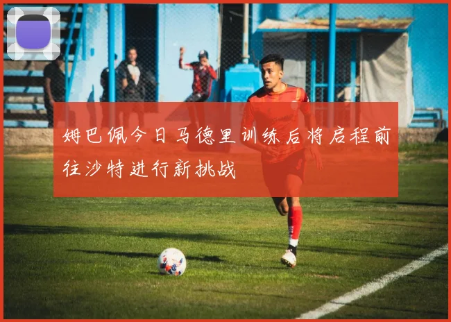 姆巴佩今日马德里训练后将启程前往沙特进行新挑战
