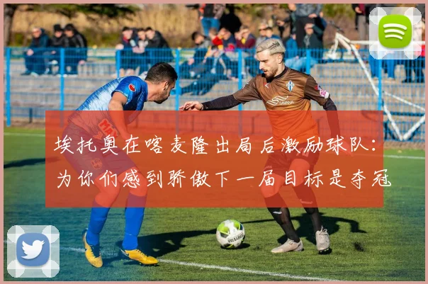 埃托奥在喀麦隆出局后激励球队：为你们感到骄傲下一届目标是夺冠