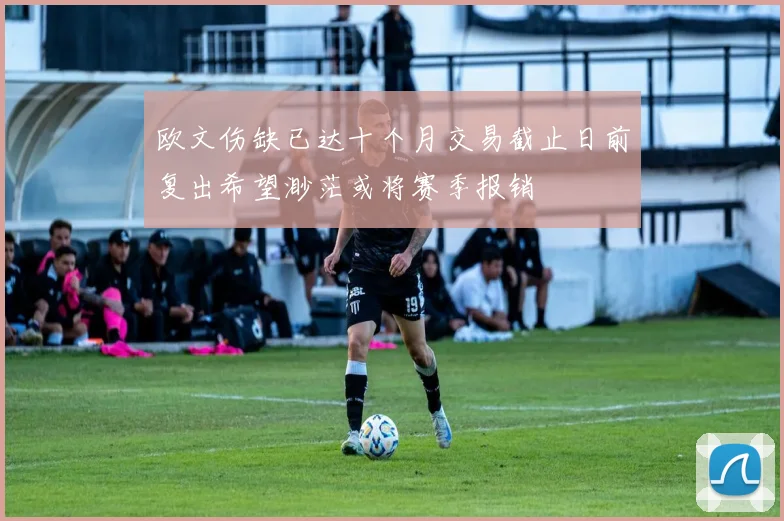欧文伤缺已达十个月交易截止日前复出希望渺茫或将赛季报销