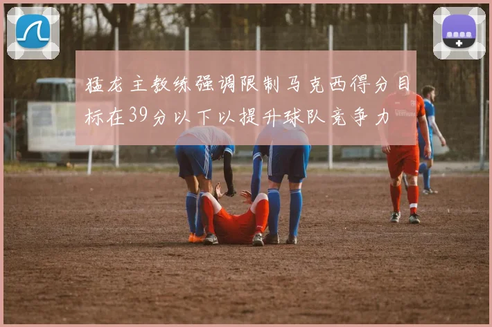 猛龙主教练强调限制马克西得分目标在39分以下以提升球队竞争力