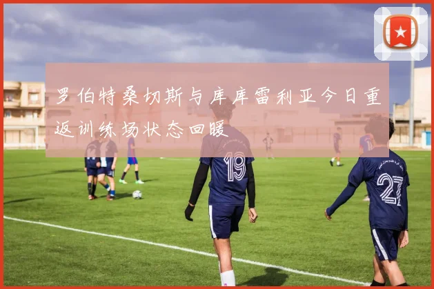 罗伯特桑切斯与库库雷利亚今日重返训练场状态回暖