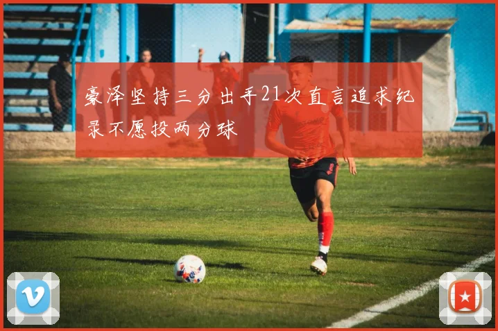 豪泽坚持三分出手21次直言追求纪录不愿投两分球
