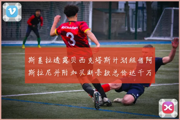 斯基拉透露贝西克塔斯计划租借阿斯拉尼并附加买断条款总价达千万级别