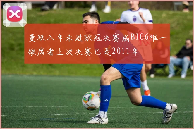 曼联八年未进欧冠决赛成BIG6唯一缺席者上次决赛已是2011年