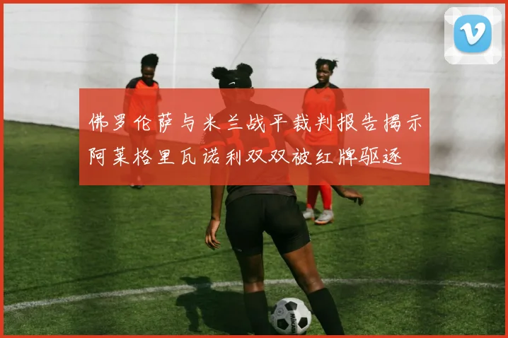 佛罗伦萨与米兰战平裁判报告揭示阿莱格里瓦诺利双双被红牌驱逐
